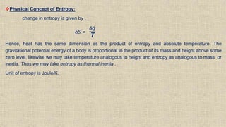 Physical Concept of Entropy:
change in entropy is given by ,
δ𝑆 =
𝜹𝑸
T
Hence, heat has the same dimension as the product of entropy and absolute temperature. The
gravitational potential energy of a body is proportional to the product of its mass and height above some
zero level, likewise we may take temperature analogous to height and entropy as analogous to mass or
inertia. Thus we may take entropy as thermal inertia .
Unit of entropy is Joule/K.
 