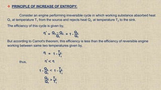  PRINCIPLE OF INCREASE OF ENTROPY:
Consider an engine performing irreversible cycle in which working substance absorbed heat
Q1 at temperature T1 from the source and rejects heat Q2 at temperature T2 to the sink.
The efficiency of this cycle is given by,
ᶯ’ = Q1 – Q2
Q1
= 1 -
Q2
Q1
But according to Carnot's theorem, this efficiency is less than the efficiency of reversible engine
working between same two temperatures given by,
ᶯ = 1 -
T2
T1
thus, ᶯ’ < ᶯ
1 -
Q2
Q1
< 1 -
T2
T1
Q2
Q1
>
T2
T1
 