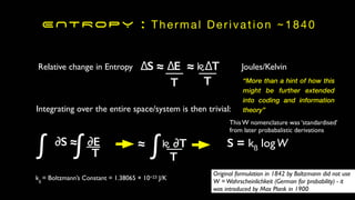 ENTROPY : Thermal Derivation ~1840
∆S ≈ ∆E ≈ k∆T
Relative change in Entropy
T
Integrating over the entire space/system is then trivial:
∂S ≈ ∂E
T
∫
∫ S = kß logW
T
T
kß
= Boltzmann’s Constant = 1.38065 × 10−23 J/K
Joules/Kelvin
This W nomenclature was ‘standardised’
from later probabalistic derivations
Original formulation in 1842 by Boltzmann did not use
W =Wahrscheinlichkeit (German for probability) - it
was introduced by Max Plank in 1900
≈ k ∂T
∫
“More than a hint of how this
might be further extended
into coding and information
theory”
 