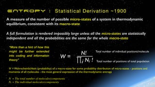 ENTROPY : Statistical Derivation ~1900
A measure of the number of possible micro-states of a system in thermodynamic
equilibrium, consistent with its macro-state
A full formulation is rendered impossibly large unless all the micro-states are statistically
independent and all the probabilities are the same for the whole macro-state
W = Wahrscheinlichkeit (probability) of a macro-state for some probability distribution of micro-states - positions and
momenta of all molecules - the most general expression of the thermodynamic entropy
N = The total number of molecules/components
Ni = The individual molecules/components
N!
N
Ni !
∏i
W =
Total number of positions of total population
Total number of individual positions/molecule
“More than a hint of how this
might be further extended
into coding and information
theory”
 