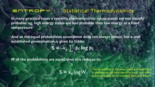 ENTROPY : Statistical Thermodynamics
In many practical cases a system’s thermodynamic micro-states are not equally
probable: eg, high energy states are less probable than low energy at a
fi
xed
temperature
And so the equal probabilities assumption does not always obtain, but a well
established generalisation is given by Gibbs:
This formulation is the most useful and most cited
in engineering and information science…and there
are many similar forms including Shannon’s Bound
S = ⎲
⎲
i
pi log pi
-kß
Iff all the probabilities are equal, then this reduces to:
S = kß logW
 