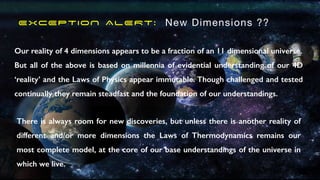 EXCEPTION ALERT: New Dimensions ??
Our reality of 4 dimensions appears to be a fraction of an 11 dimensional universe.
But all of the above is based on millennia of evidential understanding of our 4D
‘reality’ and the Laws of Physics appear immutable. Though challenged and tested
continually they remain steadfast and the foundation of our understandings.
There is always room for new discoveries, but unless there is another reality of
different and/or more dimensions the Laws of Thermodynamics remains our
most complete model, at the core of our base understandings of the universe in
which we live.
 