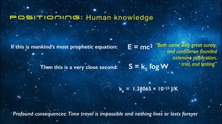 POSITIONING: Human knowledge
E = mc2
S = kß log W
kß
= 1.38065 × 10−23 J/K
If this is mankind’s most prophetic equation:
Then this is a very close second:
Profound consequences: Time travel is impossible and nothing lives or lasts forever
“Both come with great surety,
and con
fi
dence founded
extensive application,
trial, and testing”
 
