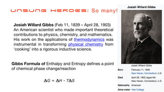 Josiah Willard Gibbs (Feb 11, 1839 – April 28, 1903)
An American scientist who made important theoretical
contributions to physics, chemistry, and mathematics.
His work on the applications of thermodynamics was
instrumental in transforming physical chemistry from
‘cooking’ into a rigorous inductive science.
Gibbs Formula of Enthalpy and Entropy de
fi
nes a point
of chemical phase change/reaction
UNSUNG HEROES: So many!
 