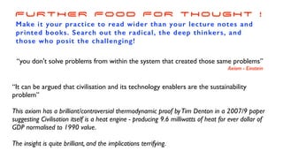 “It can be argued that civilisation and its technology enablers are the sustainability
problem”
This axiom has a brilliant/controversial thermodynamic proof byTim Denton in a 2007/9 paper
suggesting Civilisation itself is a heat engine - producing 9.6 milliwatts of heat for ever dollar of
GDP normalised to 1990 value.
The insight is quite brilliant, and the implications terrifying.
FURTHER FOOD FOR THOUGHT !
Make it your practice to read wider than your lecture notes and
printed books. Search out the radical, the deep thinkers, and
those who posit the challenging!
“you don't solve problems from within the system that created those same problems”
Axiom - Einstein
 