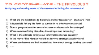 TO CONTEMPLATE - THE FRIVOLOUS ?
Analysing and making sense of the extreme including the non-sensical
1) What are the limitations to building a matter transporter - aka Start Trek?
2) Is it possible for any life form to survive in its own waste materials?
3) Does a pregnant mother see an increase or decrease in her entropy?
4) When someone/thing dies, does its entropy stop increasing?
5) What is the ultimate limit to our information storage capacity?
6) In the movie ‘The Martian’ would his survival strategy actually work?
7) Where are heaven and hell located and how much energy do they consume?
8) …..
 