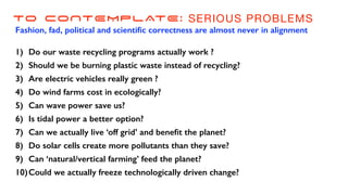 TO CONTEMPLATE: SERIOUS PROBLEMS
Fashion, fad, political and scienti
fi
c correctness are almost never in alignment
1) Do our waste recycling programs actually work ?
2) Should we be burning plastic waste instead of recycling?
3) Are electric vehicles really green ?
4) Do wind farms cost in ecologically?
5) Can wave power save us?
6) Is tidal power a better option?
7) Can we actually live ‘off grid’ and bene
fi
t the planet?
8) Do solar cells create more pollutants than they save?
9) Can ‘natural/vertical farming’ feed the planet?
10)Could we actually freeze technologically driven change?
 