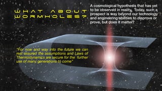 A cosmological hypothesis that has yet
to be observed in reality. Today, such a
prospect is way beyond our technology
and engineering abilities to disprove or
prove, but does it matter?
W h a t a b o u t
W o r m h o l e s ?
“For now and way into the future we can
rest assured the assumptions and Laws of
Thermodynamics are secure for the further
use of many generations to come”
 