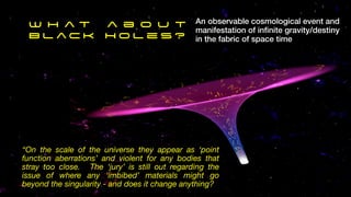 An observable cosmological event and
manifestation of in
fi
nite gravity/destiny
in the fabric of space time
W h a t a b o u t
B l a c k H o l e s ?
“On the scale of the universe they appear as ‘point
function aberrations’ and violent for any bodies that
stray too close. The ‘jury’ is still out regarding the
issue of where any ‘imbibed’ materials might go
beyond the singularity - and does it change anything?
 