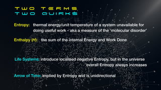 Entropy: thermal energy/unit temperature of a system unavailable for
doing useful work - aka a measure of the ‘molecular disorder’
T W O T E R M S
T w o Q U I R K S
Enthalpy (H): the sum of the internal Energy and Work Done
Life Systems: introduce localised negative Entropy, but in the universe
overall Entropy always increases
Arrow of Time: implied by Entropy and is unidirectional
 