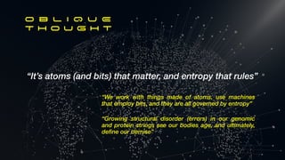 “It’s atoms (and bits) that matter, and entropy that rules”
O B L I Q U E
T h o u g h t
“Growing structural disorder (errors) in our genomic
and protein strings see our bodies age, and ultimately,
define our demise”
“We work with things made of atoms, use machines
that employ bits, and they are all governed by entropy”
 
