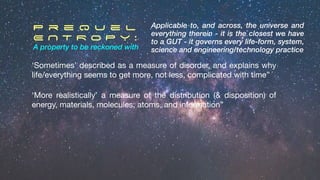 ‘Sometimes’ described as a measure of disorder, and explains why
life/everything seems to get more, not less, complicated with time”
P r e q u e l
E N T R O P Y :
A property to be reckoned with
Applicable to, and across, the universe and
everything therein - it is the closest we have
to a GUT - it governs every life-form, system,
science and engineering/technology practice
‘More realistically’ a measure of the distribution (& disposition) of
energy, materials, molecules, atoms, and information”
 