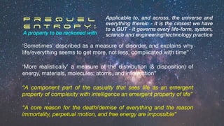 ‘Sometimes’ described as a measure of disorder, and explains why
life/everything seems to get more, not less, complicated with time”
“A component part of the casualty that sees life as an emergent
property of complexity with intelligence an emergent property of life”
P r e q u e l
E N T R O P Y :
A property to be reckoned with
“A core reason for the death/demise of everything and the reason
immortality, perpetual motion, and free energy are impossible”
Applicable to, and across, the universe and
everything therein - it is the closest we have
to a GUT - it governs every life-form, system,
science and engineering/technology practice
‘More realistically’ a measure of the distribution (& disposition) of
energy, materials, molecules, atoms, and information”
 