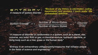 Number of Micro-States
Number of Macro States
E N T R O P Y :
A measure of system disorder
System Entropy
“A measure of disorder or randomness in a system, such as a planet, star,
universe, any solid, fluid or gas, a chemical mixture, hydraulic machine, or
living body such as a tree, grass or the human body”
“Entropy is an extraordinary utility/property/measures that remains unique
in the fields of science and engineering”
“Because of my history in information coding,
transmission and recovery, I much prefer this
probabalistic definition
= >
Order
Disorder
= >
 