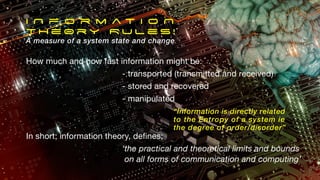 I N f o r m a t i o N
T H e 0 r y R u l e s !
A measure of a system state and change
How much and how fast information might be:
- transported (transmitted and received)
- stored and recovered
- manipulated
In short; information theory, defines;
‘the practical and theoretical limits and bounds
on all forms of communication and computing’
“Information is directly related
to the Entropy of a system ie
the degree of order/disorder”
 