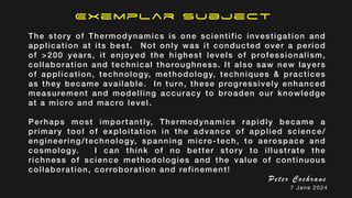 Exemplar Subject
The story of Thermodynamics is one scientific investigation and
application at its best. Not only was it conducted over a period
of >200 years, it enjoyed the highest levels of professionalism,
collaboration and technical thoroughness. It also saw new layers
of application, technology, methodology, techniques & practices
as they became available. In turn, these progressively enhanced
measurement and modelling accuracy to broaden our knowledge
at a micro and macro level.
Perhaps most importantly, Thermodynamics rapidly became a
primary tool of exploitation in the advance of applied science/
engineering/technology, spanning micro-tech, to aerospace and
cosmology. I can think of no better story to illustrate the
richness of science methodologies and the value of continuous
collaboration, corroboration and refinement!
Peter Cochrane
7 Jane 2024
 