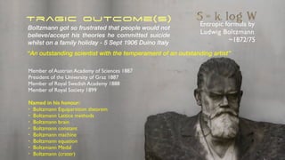 Tragic Outcome(s) Entropic formula by
Ludwig Boltzmann
~1872/75
Boltzmann got so frustrated that people would not
believe/accept his theories he committed suicide
whilst on a family holiday - 5 Sept 1906 Duino Italy
Member of Austrian Academy of Sciences 1887
President of the University of Graz 1887
Member of Royal Swedish Academy 1888
Member of Royal Society 1899
Named in his honour:
• Boltzmann Equipartition theorem
• Boltzmann Lattice methods
• Boltzmann brain
• Boltzmann constant
• Boltzmann machine
• Boltzmann equation
• Boltzmann Medal
• Boltzmann (crater)
“An outstanding scientist with the temperament of an outstanding artist”
 
