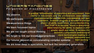 UNDERSTANDINGS
F o r g o t t e n o r d i s c o n n e c t e d
We observe
We participate
We experience things
We learn focussed topics
We are not taught critical thinking
We forget to link our knowledge/practices
Our futures depend on concatenating complex systems
We are knee deep in specialists, but lack the necessary generalists
“A gradual ‘virtualisation’ of everything and detachment from
reality in education, and the professions, sees serious
implications for the way we think, conceptualise, and gain
experience. Scientific progress is founded on a broad
church of skills, experience, and understanding.
The ‘trick’ is to become ‘broad in everything’
whilst retaining the ability to explore in ever
greater depth and detail. To achieve this
demands a progressive embracing of
more technologies leading to a
symbiotic relationship and
team working ”
 