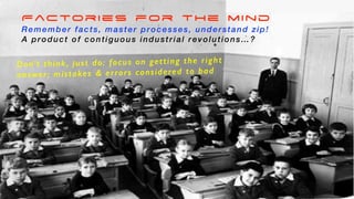 Factories for the mind
Remember facts, master processes, understand zip!
A product of contiguous industrial revolutions…?
Don’t think, just do: focus on getting the right
answer; mistakes & errors considered to bad
 