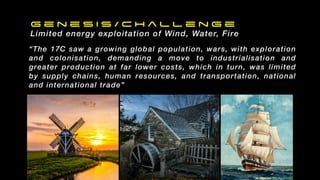 G e n e s i s / C h a l l e n g e
Limited energy exploitation of Wind, Water, Fire
“The 17C saw a growing global population, wars, with exploration
and colonisation, demanding a move to industrialisation and
greater production at far lower costs, which in turn, was limited
by supply chains, human resources, and transportation, national
and international trade”
 