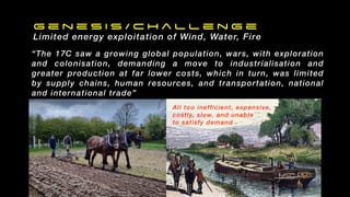 G e n e s i s / C h a l l e n g e
Limited energy exploitation of Wind, Water, Fire
“The 17C saw a growing global population, wars, with exploration
and colonisation, demanding a move to industrialisation and
greater production at far lower costs, which in turn, was limited
by supply chains, human resources, and transportation, national
and international trade”
All too inefficient, expensive,
costly, slow, and unable
to satisfy demand
 