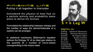 F I N I S H I N G L I N E
Pulling it all together in line/order
Formulated the relationship between entropy and
the number of ways the atoms/molecules of a
system can be arranged
In statistical mechanics, Boltzmann’s equation
de
fi
nes the Entropy ’S’ of an ideal gas relative to
the quantity W = number of micro-states
corresponding to the macro-state
S = k Log W
Applies to:
Coding
Biology
Cosmos
Biology
AI & AL
Security
Computing
Intelligence
Information
Chemical Reactions
Thermal Reactions
All Engine Types
Atomic Actions
Refrigeration
Game theory
Systems
Comms
+++
Considered the physics of heat flow on
a particle activity and probability basis
alone to derive his formula
 