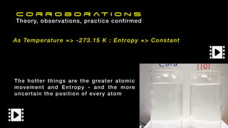 The hotter things are the greater atomic
movement and Entropy - and the more
uncertain the position of every atom
As Temperature => -273.15 K : Entropy => Constant
C o r r o b o r at i o n s
Theory, observations, practice confirmed
 