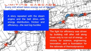 L I M I T I N G C A S C A D E
Every mill wheel takes energy out of the river
*
*
*
*
*
* Water and water
fl
ow suf
fi
ciently understood and
characterised by Archimedes, and adaptations to
Newtonian Mechanics
The
fi
ght for ef
fi
ciency was driven
by building mill after mill along
rivers only to run out of energy….a
victory for science, engineering,
innovation…and a foundation for
the rationale of thermodynamics
A story repeated with the steam
engine and the belt drive…with
energy distribution, friction and
ef
fi
ciency…the next big hurdles
 