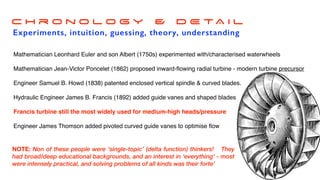 Water transport & limited green energy ~1770
C h r o n o l o g y & D E TA I L
Experiments, intuition, guessing, theory, understanding
Mathematician Leonhard Euler and son Albert (1750s) experimented with/characterised waterwheels
Mathematician Jean-Victor Poncelet (1862) proposed inward-
fl
owing radial turbine - modern turbine precursor
Engineer Samuel B. Howd (1838) patented enclosed vertical spindle & curved blades.
Hydraulic Engineer James B. Francis (1892) added guide vanes and shaped blades
Francis turbine still the most widely used for medium-high heads/pressure
Engineer James Thomson added pivoted curved guide vanes to optimise
fl
ow
NOTE: Non of these people were ‘single-topic’ (delta function) thinkers! They
had broad/deep educational backgrounds, and an interest in ‘everything’ - most
were intensely practical, and solving problems of all kinds was their forte’
 