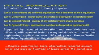 I N I T I A L F O R M U L AT I O N
All derived from the kinetic theory of gases
Law 0: If two systems are in thermal equilibrium with a third then all are in equilibrium
Law 1: Conservation - energy cannot be created or destroyed in an isolated system
Law 2: Celestial Ratchet - entropy of any isolated system always increases
Law 3: System Entropy - approaches a constant as temperature approaches 0K
…theories, experiments, trials, observations repeated multiple
times and ways by hundreds of teams across the planet over
Supported by repeated observation and zero violations over
millennia, with repeated tests by many individuals and teams plus
engineering application over 100s of years. Proven:’truths’
established by standing on the shoulders of giants.…
 