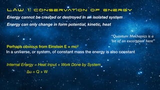 LAW 1: Conservation of Energy
Energy cannot be created or destroyed in an isolated system
Energy can only change in form potential, kinetic, heat
Perhaps obvious from Einstein E = mc2
In a universe, or system, of constant mass the energy is also constant
Internal Energy = Heat Input + Work Done by System
∆u = Q + W
“Quantum Mechanics is a
‘bit of an excerption’ here”
 