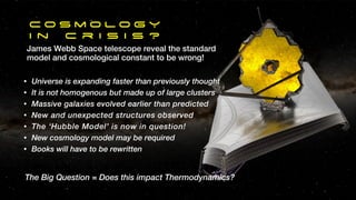 C o s m o l o g Y
I n c r i s i s ?
James Webb Space telescope reveal the standard
model and cosmological constant to be wrong!
• Universe is expanding faster than previously thought
• It is not homogenous but made up of large clusters
• Massive galaxies evolved earlier than predicted
• New and unexpected structures observed
• The ‘Hubble Model’ is now in question!
• New cosmology model may be required
• Books will have to be rewritten
The Big Question = Does this impact Thermodynamics?
 