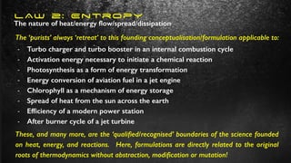 LAW 2: Entropy
- Turbo charger and turbo booster in an internal combustion cycle
- Activation energy necessary to initiate a chemical reaction
- Photosynthesis as a form of energy transformation
- Energy conversion of aviation fuel in a jet engine
- Chlorophyll as a mechanism of energy storage
- Spread of heat from the sun across the earth
- Ef
fi
ciency of a modern power station
- After burner cycle of a jet turbine
The nature of heat/energy
fl
ow/spread/dissipation
The ‘purists’ always ‘retreat’ to this founding conceptualisation/formulation applicable to:
These, and many more, are the ‘quali
fi
ed/recognised’ boundaries of the science founded
on heat, energy, and reactions. Here, formulations are directly related to the original
roots of thermodynamics without abstraction, modi
fi
cation or mutation!
 