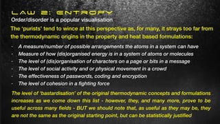 - A measure/number of possible arrangements the atoms in a system can have
- Measure of how (dis)organised energy is in a system of atoms or molecules
- The level of (dis)organisation of characters on a page or bits in a message
- The level of social activity and or physical movement in a crowd
- The effectiveness of passwords, coding and encryption
- The level of cohesion in a fighting force
Order/disorder is a popular visualisation
The ‘purists’ tend to wince at this perspective as, for many, it strays too far from
the thermodynamic origins in the property and heat based formulations:
The level of ‘bastardisation’ of the original thermodynamic concepts and formulations
increases as we come down this list - however, they, and many more, prove to be
useful across many fields - BUT we should note that, as useful as they may be, they
are not the same as the original starting point, but can be statistically justified
LAW 2: Entropy
 