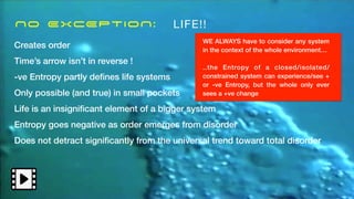 No EXCEPTION: LIFE!!
Creates order
Time’s arrow isn’t in reverse !
-ve Entropy partly de
fi
nes life systems
Only possible (and true) in small pockets
Life is an insigni
fi
cant element of a bigger system
Entropy goes negative as order emerges from disorder
Does not detract signi
fi
cantly from the universal trend toward total disorder
WE ALWAYS have to consider any system
in the context of the whole environment…
..the Entropy of a closed/isolated/
constrained system can experience/see +
or -ve Entropy, but the whole only ever
sees a +ve change
 
