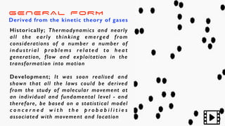 GENERAL FORM
Derived from the kinetic theory of gases
Historically; Thermodynamics and nearly
all the early thinking emerged from
considerations of a number a number of
i n d u s t r i a l p ro b l e m s re l a t e d t o h e a t
generation, flow and exploitation in the
transformation into motion
Development; It was soon realised and
shown that all the laws could be derived
from the study of molecular movement at
an individual and fundamental level - and
therefore, be based on a statistical model
c o n c e r n e d w i t h t h e p r o b a b i l i t i e s
associated with movement and location
 