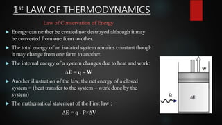 1st LAW OF THERMODYNAMICS
Law of Conservation of Energy
 Energy can neither be created nor destroyed although it may
be converted from one form to other.
 The total energy of an isolated system remains constant though
it may change from one form to another.
 The internal energy of a system changes due to heat and work:
∆E = q – W
 Another illustration of the law, the net energy of a closed
system = (heat transfer to the system – work done by the
system)
 The mathematical statement of the First law :
∆E = q - P×∆V
 