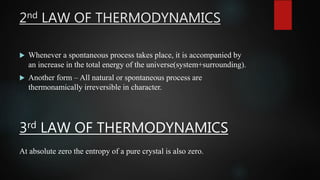 2nd LAW OF THERMODYNAMICS
 Whenever a spontaneous process takes place, it is accompanied by
an increase in the total energy of the universe(system+surrounding).
 Another form – All natural or spontaneous process are
thermonamically irreversible in character.
3rd LAW OF THERMODYNAMICS
At absolute zero the entropy of a pure crystal is also zero.
 