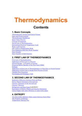 Thermodynamics
Contents
1. Basic Concepts
Thermodynamic System and Control Volume
Open and Closed systems
Thermodynamic Equilibrium
Quasi-Static Process
Concept of Continuum
Zeroth Law of Thermodynamics
International Practical Temperature Scale
Work a path function
PdV-work or Displacement Work
Free Expansion with Zero Work Transfer
Heat Transfer
Heat Transfer-A Path Function
2. FIRST LAW OF THERMODYNAMICS
First Law of Thermodynamics
Application of First Law to a Process
Internal Energy--A Property of System
Perpetual Motion Machine of the First Kind-PMM1
Enthalpy
Application of First Law of Thermodynamics to Non-flow or Closed System
Application of First Law to Steady Flow Process S.F.E.E
Variable Flow Processes
Discharging and Charging a Tank
3. SECOND LAW OF THERMODYNAMICS
Qualitative Difference between Heat and Work
Kelvin-Planck Statement of Second Law
Clausius' Statement of the Second Law
Clausius' Theorem
Refrigerator and Heat Pump [with RAC]
Equivalence of Kelvin-Planck and Clausius Statements
Carnot Engine with same efficiency or same work output
4. ENTROPY
Two Reversible Adiabatic Paths cannot Intersect Each Other
The Property of Entropy
Temperature-Entropy Plot
 