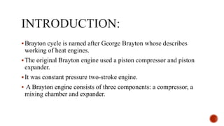 Brayton cycle is named after George Brayton whose describes
working of heat engines.
The original Brayton engine used a piston compressor and piston
expander.
It was constant pressure two-stroke engine.
 A Brayton engine consists of three components: a compressor, a
mixing chamber and expander.
 