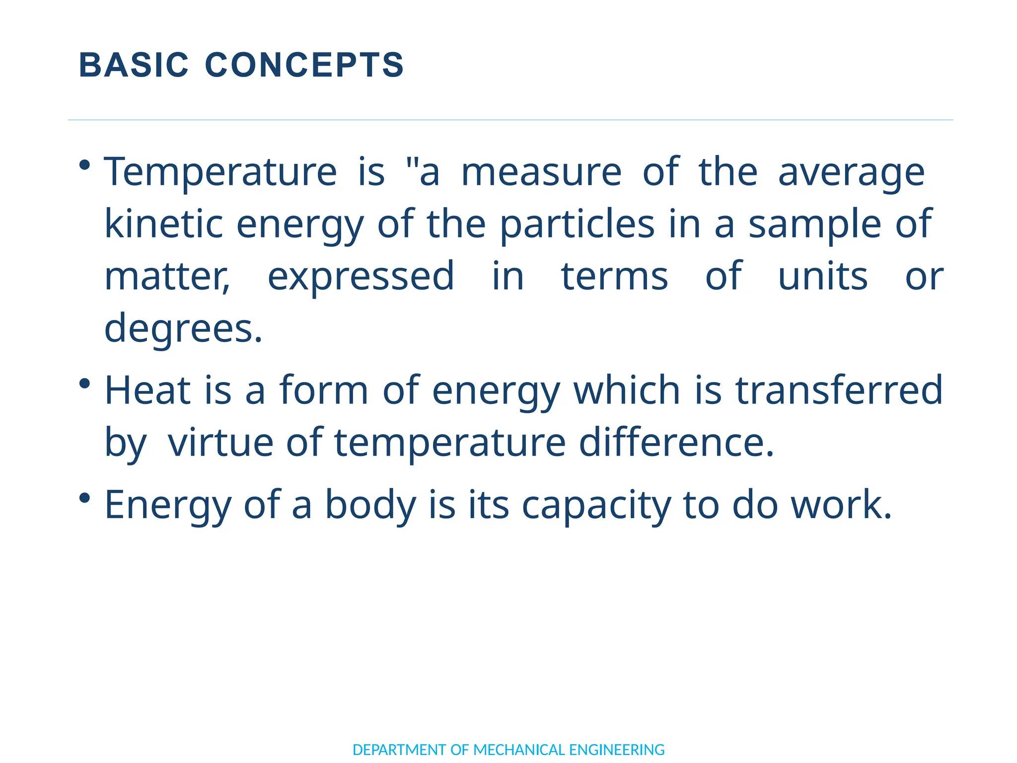 BASIC CONCEPTS
• Temperature is "a measure of the average
kinetic energy of the particles in a sample of
matter, expressed in terms of units or
degrees.
• Heat is a form of energy which is transferred
by virtue of temperature difference.
• Energy of a body is its capacity to do work.
DEPARTMENT OF MECHANICAL ENGINEERING
 