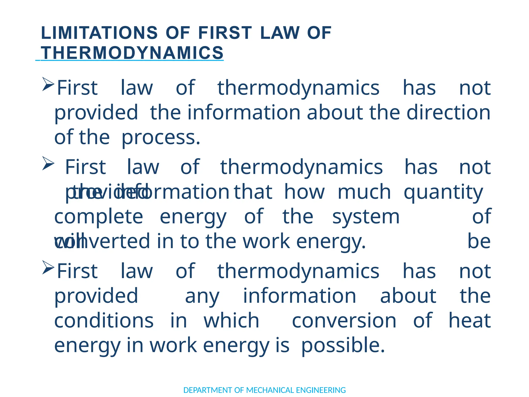 LIMITATIONS OF FIRST LAW OF
THERMODYNAMICS
First law of thermodynamics has not
provided the information about the direction
of the process.
 First law of thermodynamics has not
provided
DEPARTMENT OF MECHANICAL ENGINEERING
complete energy of the system
will
the information that how much quantity
of
be
converted in to the work energy.
First law of thermodynamics has not
provided any information about the
conditions in which conversion of heat
energy in work energy is possible.
 