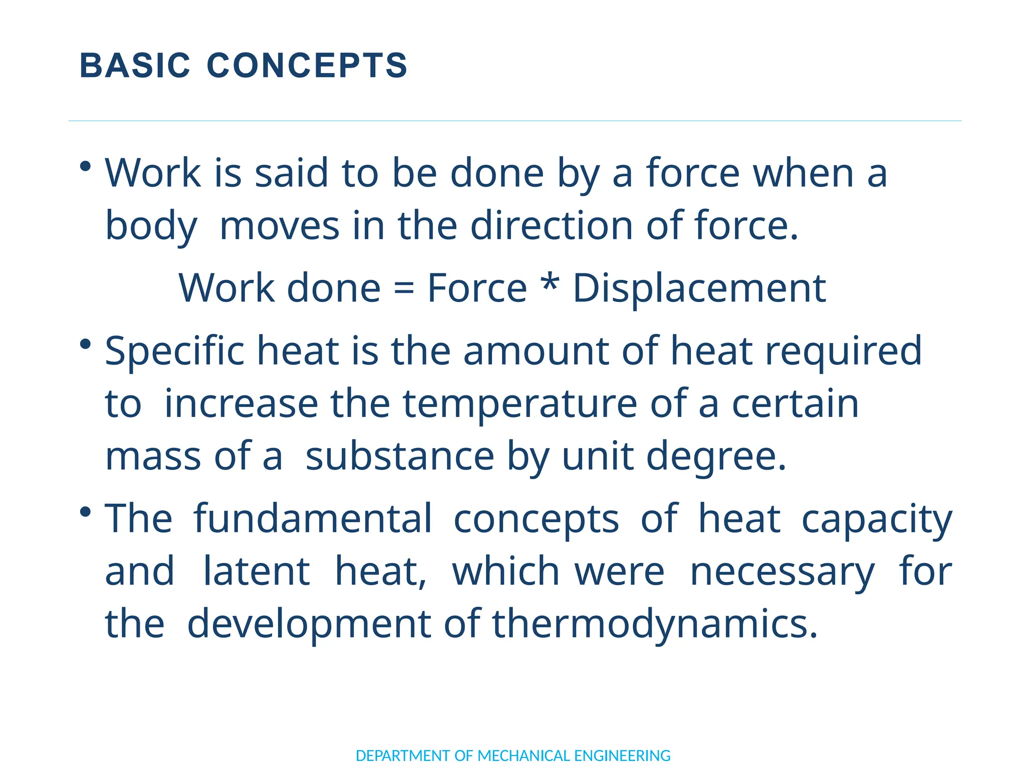 BASIC CONCEPTS
• Work is said to be done by a force when a
body moves in the direction of force.
Work done = Force * Displacement
• Specific heat is the amount of heat required
to increase the temperature of a certain
mass of a substance by unit degree.
• The fundamental concepts of heat capacity
and latent heat, which were necessary for
the development of thermodynamics.
DEPARTMENT OF MECHANICAL ENGINEERING
 