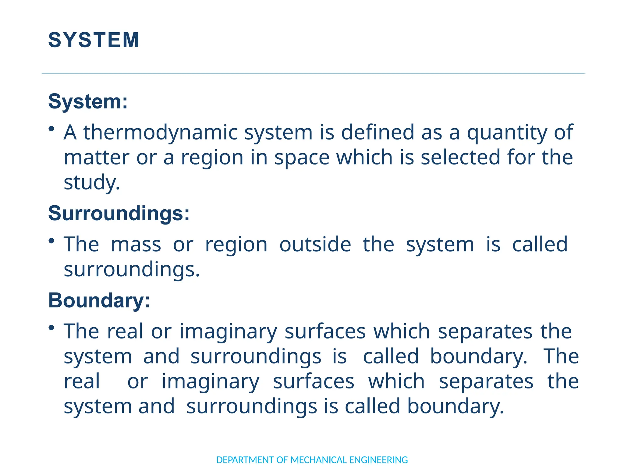 SYSTEM
DEPARTMENT OF MECHANICAL ENGINEERING
System:
• A thermodynamic system is defined as a quantity of
matter or a region in space which is selected for the
study.
Surroundings:
• The mass or region outside the system is called
surroundings.
Boundary:
• The real or imaginary surfaces which separates the
system and surroundings is called boundary. The
real or imaginary surfaces which separates the
system and surroundings is called boundary.
 
