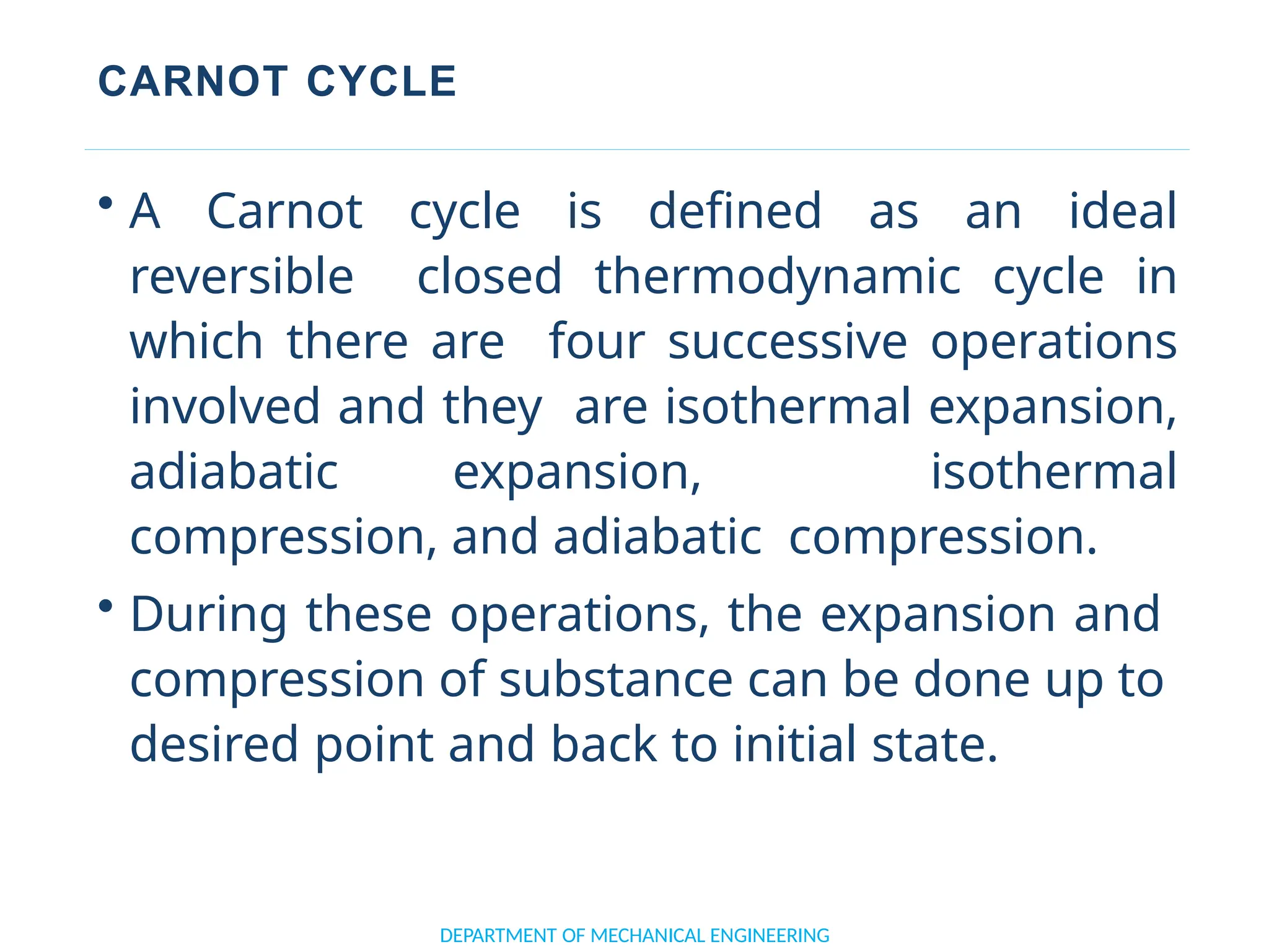 CARNOT CYCLE
DEPARTMENT OF MECHANICAL ENGINEERING
• A Carnot cycle is defined as an ideal
reversible closed thermodynamic cycle in
which there are four successive operations
involved and they are isothermal expansion,
adiabatic expansion, isothermal
compression, and adiabatic compression.
• During these operations, the expansion and
compression of substance can be done up to
desired point and back to initial state.
 