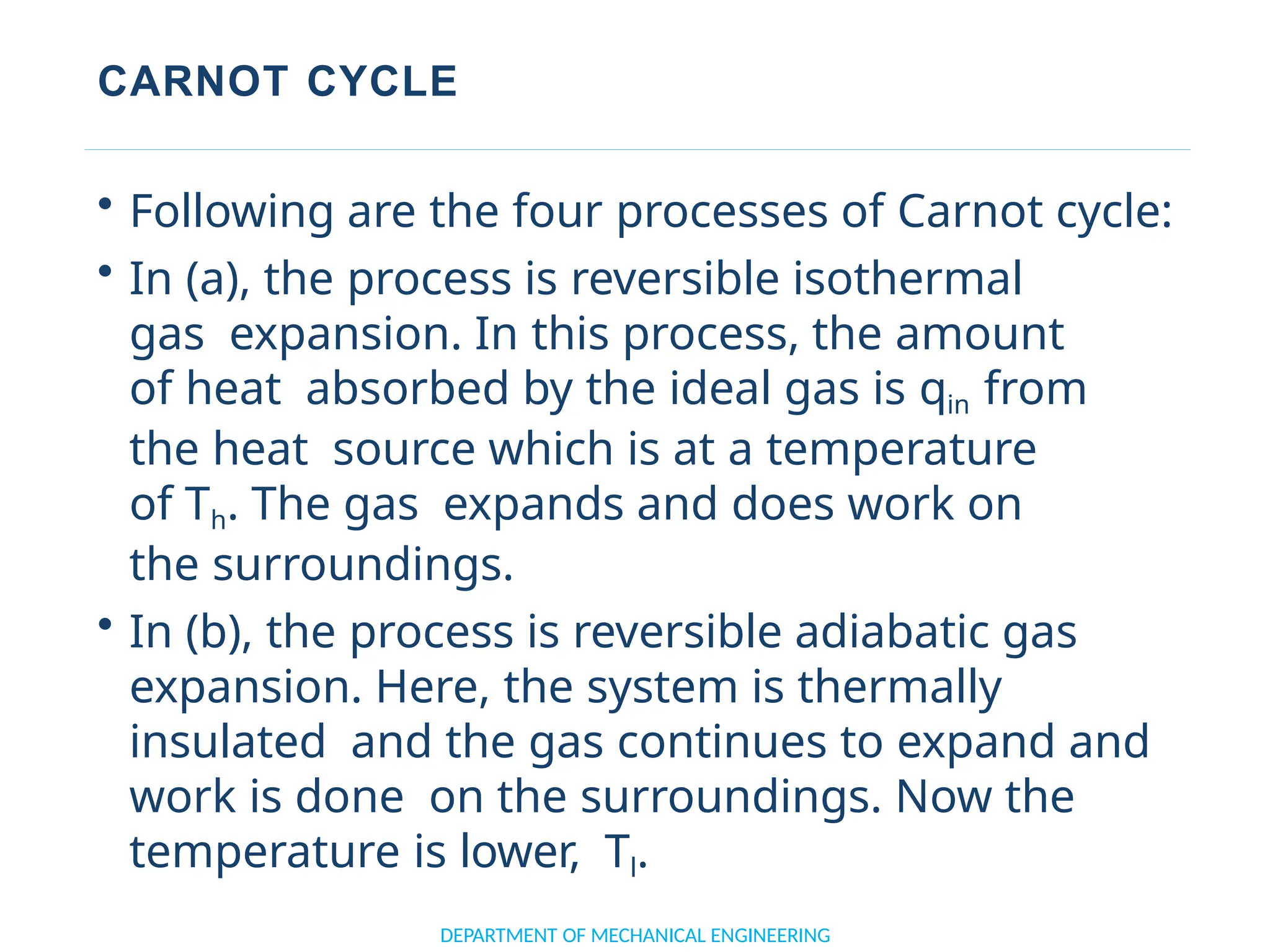 CARNOT CYCLE
• Following are the four processes of Carnot cycle:
• In (a), the process is reversible isothermal
gas expansion. In this process, the amount
of heat absorbed by the ideal gas is qin from
the heat source which is at a temperature
of Th. The gas expands and does work on
the surroundings.
• In (b), the process is reversible adiabatic gas
expansion. Here, the system is thermally
insulated and the gas continues to expand and
work is done on the surroundings. Now the
temperature is lower, Tl.
DEPARTMENT OF MECHANICAL ENGINEERING
 