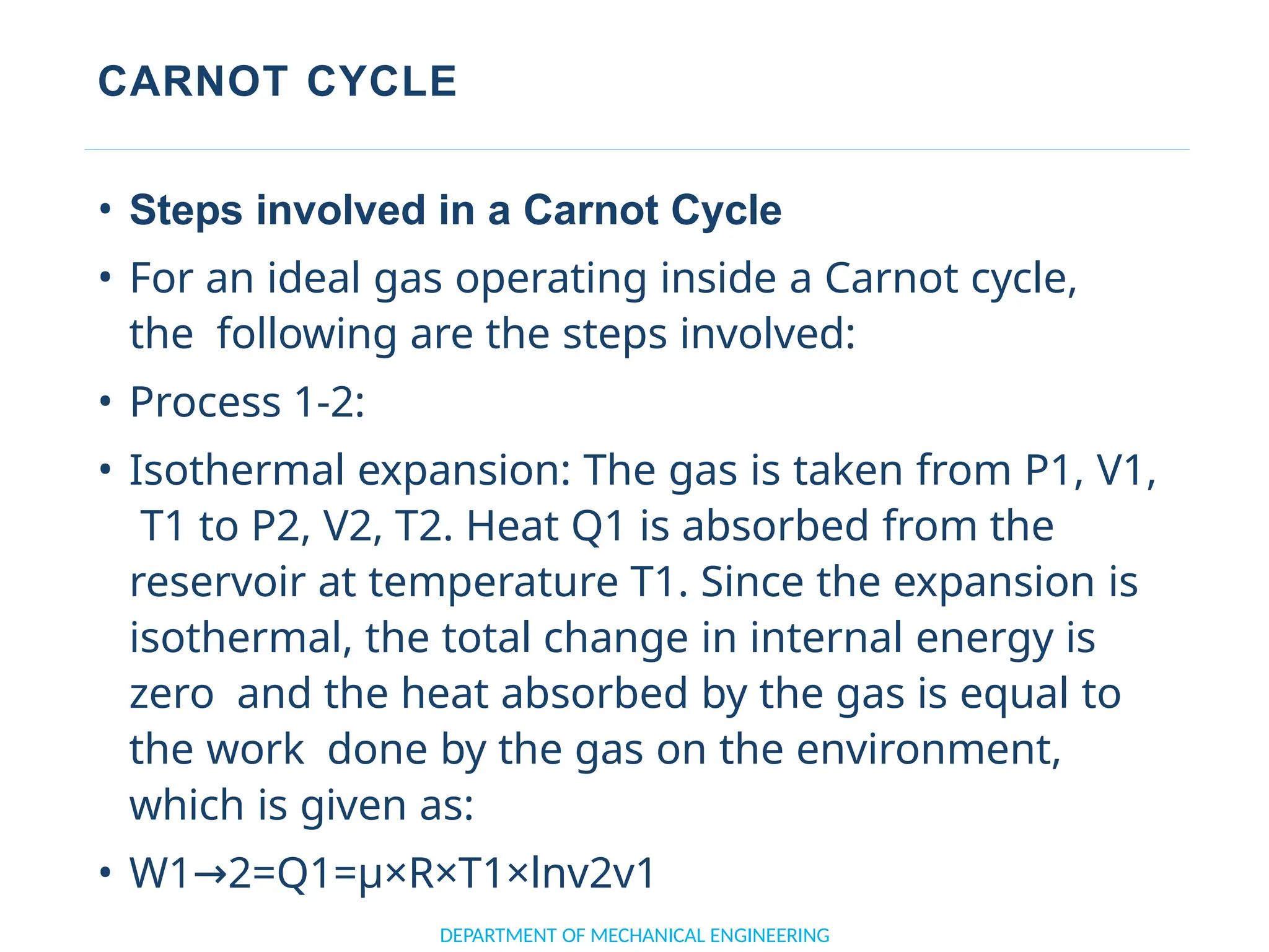 CARNOT CYCLE
• Steps involved in a Carnot Cycle
• For an ideal gas operating inside a Carnot cycle,
the following are the steps involved:
• Process 1-2:
• Isothermal expansion: The gas is taken from P1, V1,
T1 to P2, V2, T2. Heat Q1 is absorbed from the
reservoir at temperature T1. Since the expansion is
isothermal, the total change in internal energy is
zero and the heat absorbed by the gas is equal to
the work done by the gas on the environment,
which is given as:
• W1 2=Q1=μ×R×T1×lnv2v1
→
DEPARTMENT OF MECHANICAL ENGINEERING
 