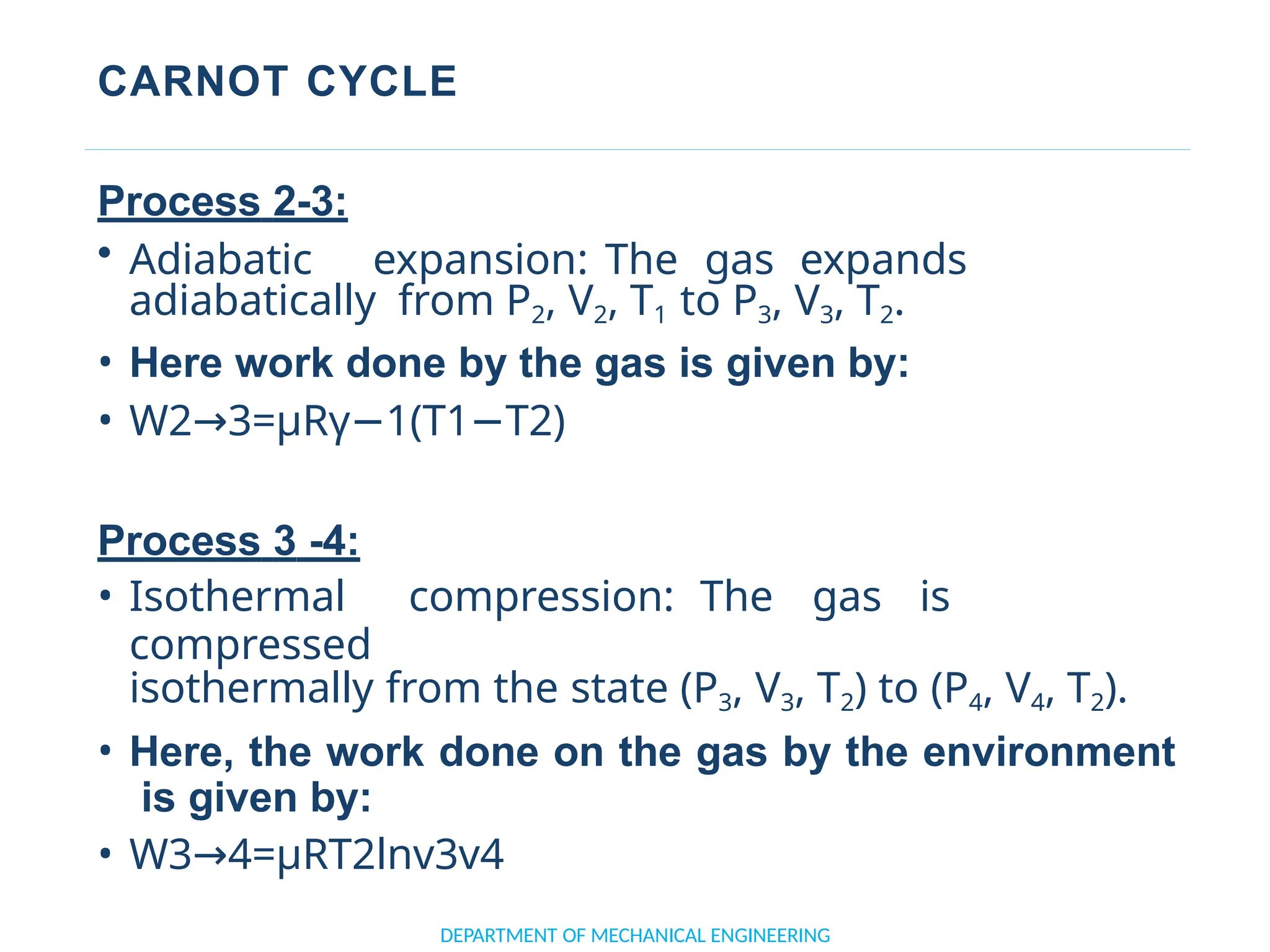 CARNOT CYCLE
DEPARTMENT OF MECHANICAL ENGINEERING
Process 2-3:
• Adiabatic expansion: The gas expands
adiabatically from P2, V2, T1 to P3, V3, T2.
• Here work done by the gas is given by:
• W2 3=μRγ 1(T1 T2)
→ − −
Process 3 -4:
• Isothermal compression: The gas is
compressed
isothermally from the state (P3, V3, T2) to (P4, V4, T2).
• Here, the work done on the gas by the environment
is given by:
• W3 4=μRT2lnv3v4
→
 