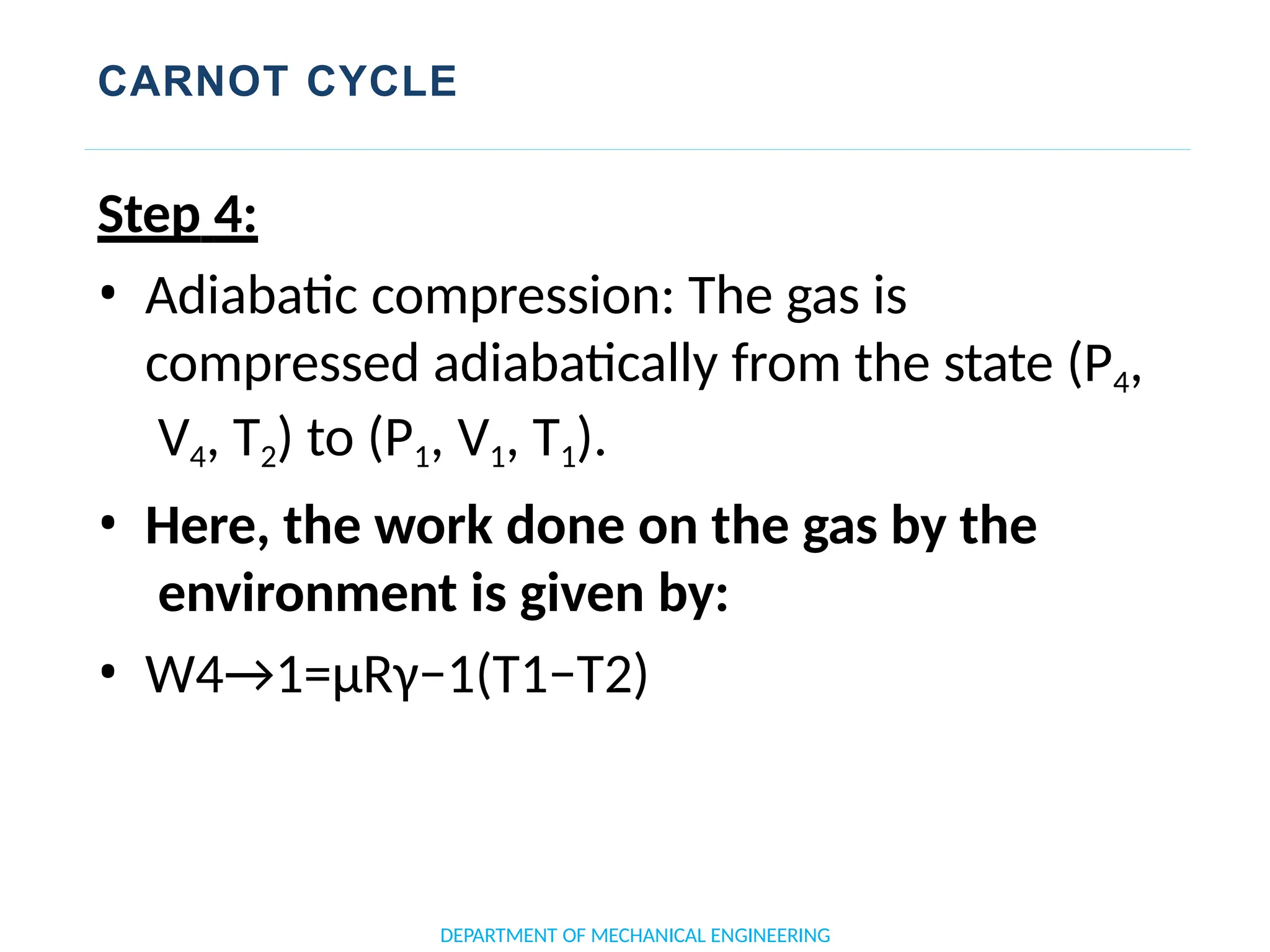 CARNOT CYCLE
DEPARTMENT OF MECHANICAL ENGINEERING
Step 4:
• Adiabatic compression: The gas is
compressed adiabatically from the state (P4,
V4, T2) to (P1, V1, T1).
• Here, the work done on the gas by the
environment is given by:
• W4→1=μRγ−1(T1−T2)
 