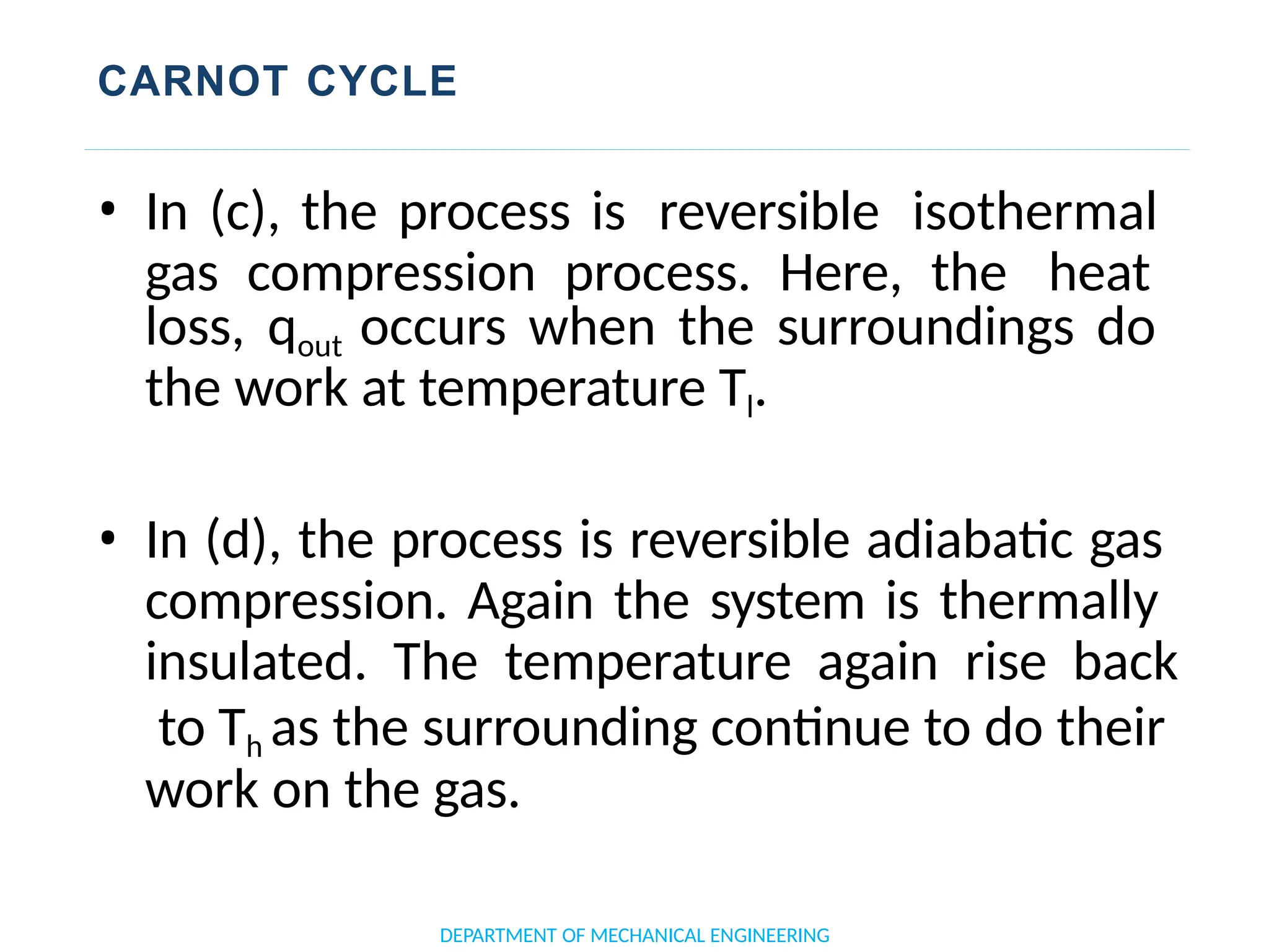 CARNOT CYCLE
• In (c), the process is reversible isothermal
gas compression process. Here, the heat
loss, qout occurs when the surroundings do
the work at temperature Tl.
• In (d), the process is reversible adiabatic gas
compression. Again the system is thermally
insulated. The temperature again rise back
to Th as the surrounding continue to do their
work on the gas.
DEPARTMENT OF MECHANICAL ENGINEERING
 